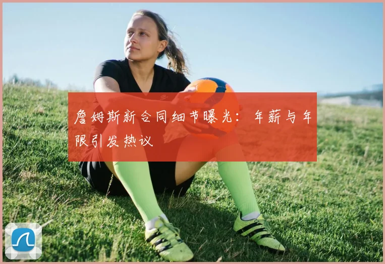詹姆斯新合同细节曝光：年薪与年限引发热议