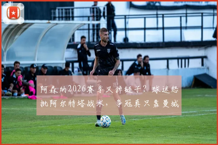 阿森纳2026赛季又掉链子?球迷怒批阿尔特塔战术,争冠真只靠曼城衰落?深度剖析球队问题
