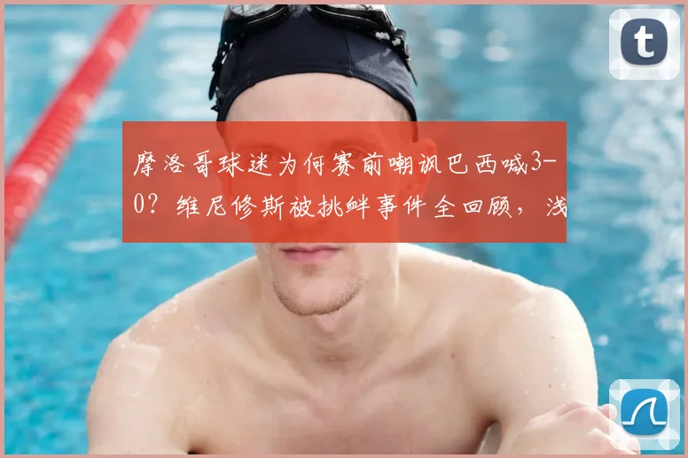 摩洛哥球迷为何赛前嘲讽巴西喊3-0?维尼修斯被挑衅事件全回顾,浅析两队2026世界杯前景